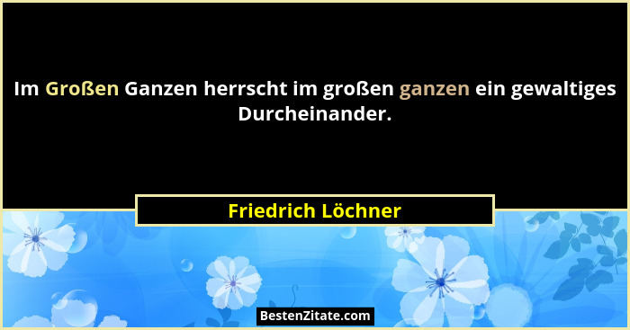 Im Großen Ganzen herrscht im großen ganzen ein gewaltiges Durcheinander.... - Friedrich Löchner