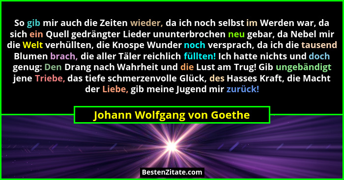 So gib mir auch die Zeiten wieder, da ich noch selbst im Werden war, da sich ein Quell gedrängter Lieder ununterbrochen n... - Johann Wolfgang von Goethe