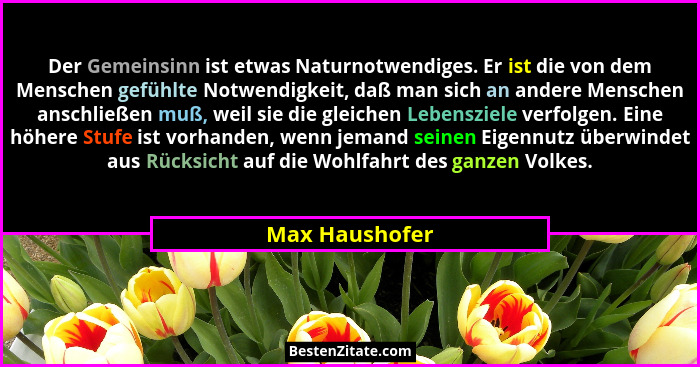 Der Gemeinsinn ist etwas Naturnotwendiges. Er ist die von dem Menschen gefühlte Notwendigkeit, daß man sich an andere Menschen anschli... - Max Haushofer