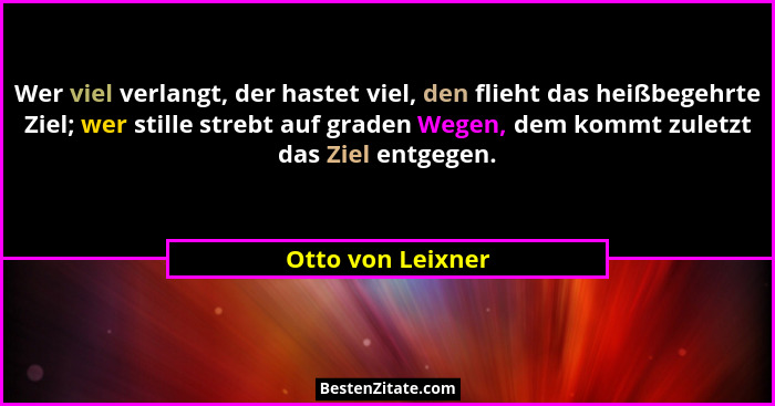Wer viel verlangt, der hastet viel, den flieht das heißbegehrte Ziel; wer stille strebt auf graden Wegen, dem kommt zuletzt das Zie... - Otto von Leixner