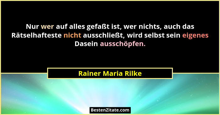 Nur wer auf alles gefaßt ist, wer nichts, auch das Rätselhafteste nicht ausschließt, wird selbst sein eigenes Dasein ausschöpfen.... - Rainer Maria Rilke