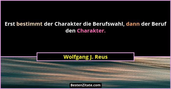 Erst bestimmt der Charakter die Berufswahl, dann der Beruf den Charakter.... - Wolfgang J. Reus