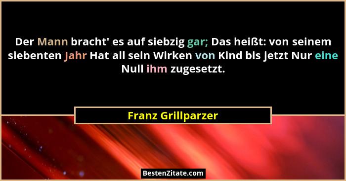 Der Mann bracht' es auf siebzig gar; Das heißt: von seinem siebenten Jahr Hat all sein Wirken von Kind bis jetzt Nur eine Null... - Franz Grillparzer