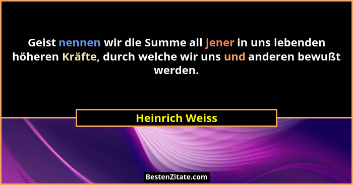 Geist nennen wir die Summe all jener in uns lebenden höheren Kräfte, durch welche wir uns und anderen bewußt werden.... - Heinrich Weiss