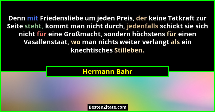 Denn mit Friedensliebe um jeden Preis, der keine Tatkraft zur Seite steht, kommt man nicht durch, jedenfalls schickt sie sich nicht für... - Hermann Bahr