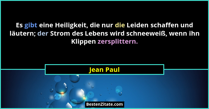 Es gibt eine Heiligkeit, die nur die Leiden schaffen und läutern; der Strom des Lebens wird schneeweiß, wenn ihn Klippen zersplittern.... - Jean Paul