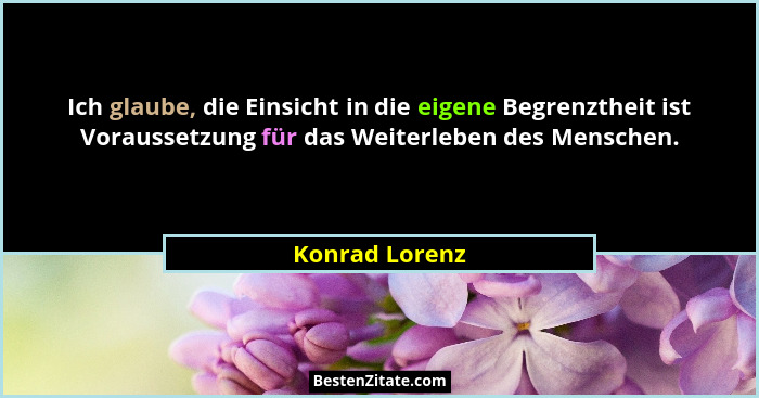 Ich glaube, die Einsicht in die eigene Begrenztheit ist Voraussetzung für das Weiterleben des Menschen.... - Konrad Lorenz