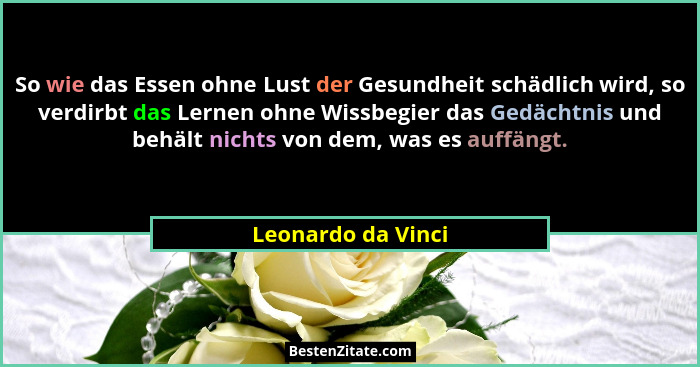 So wie das Essen ohne Lust der Gesundheit schädlich wird, so verdirbt das Lernen ohne Wissbegier das Gedächtnis und behält nichts... - Leonardo da Vinci