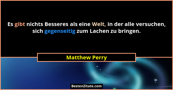 Es gibt nichts Besseres als eine Welt, in der alle versuchen, sich gegenseitig zum Lachen zu bringen.... - Matthew Perry