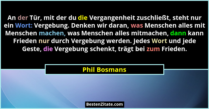 An der Tür, mit der du die Vergangenheit zuschließt, steht nur ein Wort: Vergebung. Denken wir daran, was Menschen alles mit Menschen m... - Phil Bosmans