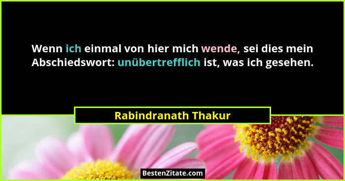Wenn ich einmal von hier mich wende, sei dies mein Abschiedswort: unübertrefflich ist, was ich gesehen.... - Rabindranath Thakur