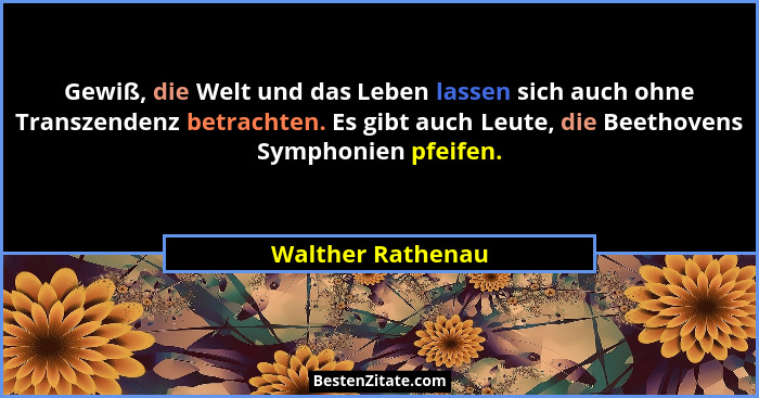 Gewiß, die Welt und das Leben lassen sich auch ohne Transzendenz betrachten. Es gibt auch Leute, die Beethovens Symphonien pfeifen.... - Walther Rathenau