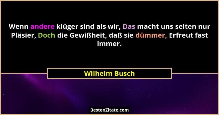 Wenn andere klüger sind als wir, Das macht uns selten nur Pläsier, Doch die Gewißheit, daß sie dümmer, Erfreut fast immer.... - Wilhelm Busch