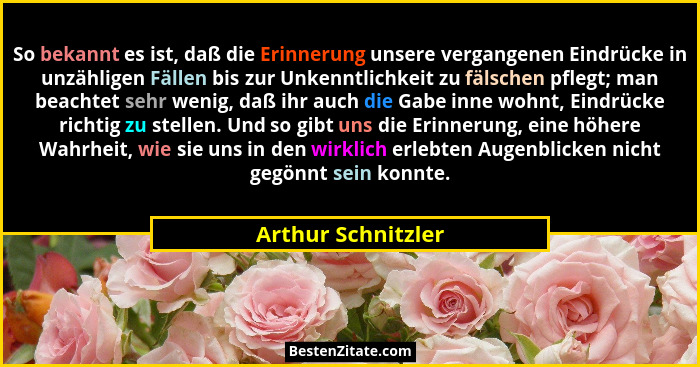 So bekannt es ist, daß die Erinnerung unsere vergangenen Eindrücke in unzähligen Fällen bis zur Unkenntlichkeit zu fälschen pflegt... - Arthur Schnitzler