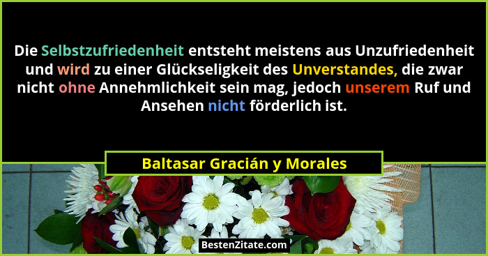 Die Selbstzufriedenheit entsteht meistens aus Unzufriedenheit und wird zu einer Glückseligkeit des Unverstandes, die zwar... - Baltasar Gracián y Morales
