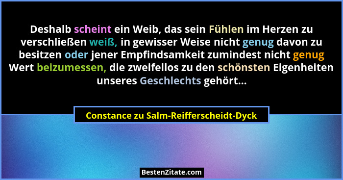 Deshalb scheint ein Weib, das sein Fühlen im Herzen zu verschließen weiß, in gewisser Weise nicht genug davon... - Constance zu Salm-Reifferscheidt-Dyck