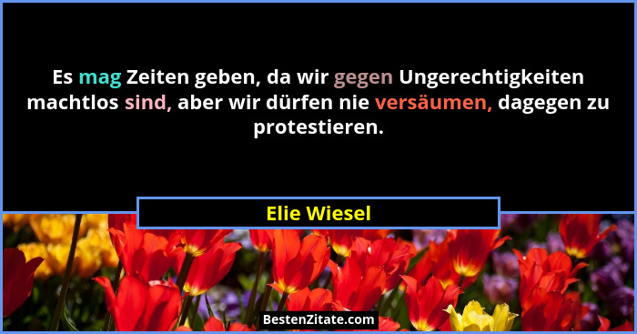 Es mag Zeiten geben, da wir gegen Ungerechtigkeiten machtlos sind, aber wir dürfen nie versäumen, dagegen zu protestieren.... - Elie Wiesel