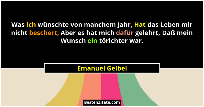 Was ich wünschte von manchem Jahr, Hat das Leben mir nicht beschert; Aber es hat mich dafür gelehrt, Daß mein Wunsch ein törichter wa... - Emanuel Geibel