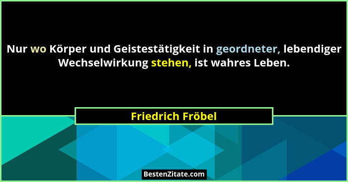 Nur wo Körper und Geistestätigkeit in geordneter, lebendiger Wechselwirkung stehen, ist wahres Leben.... - Friedrich Fröbel