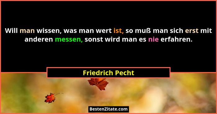 Will man wissen, was man wert ist, so muß man sich erst mit anderen messen, sonst wird man es nie erfahren.... - Friedrich Pecht
