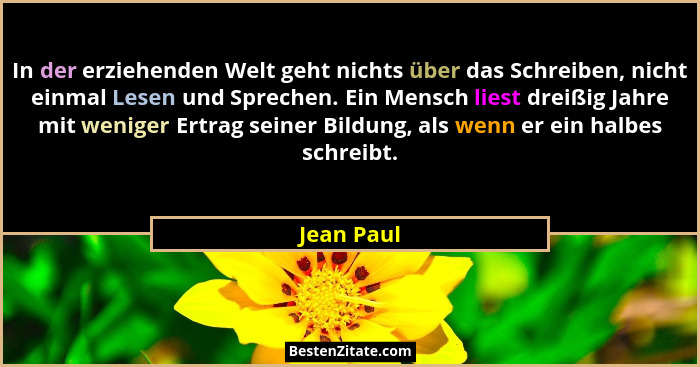In der erziehenden Welt geht nichts über das Schreiben, nicht einmal Lesen und Sprechen. Ein Mensch liest dreißig Jahre mit weniger Ertrag... - Jean Paul