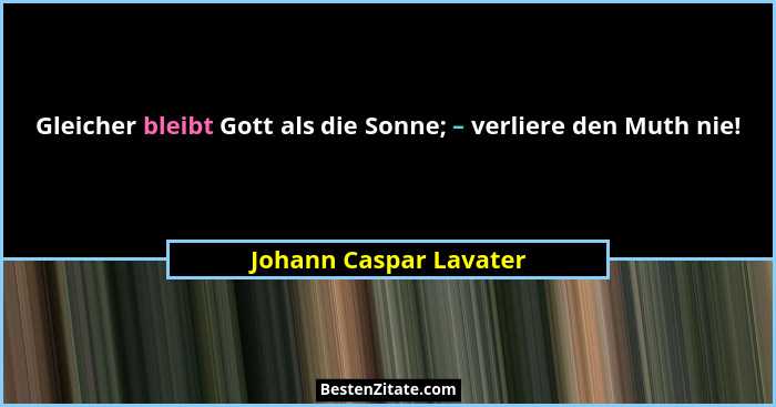 Gleicher bleibt Gott als die Sonne; – verliere den Muth nie!... - Johann Caspar Lavater