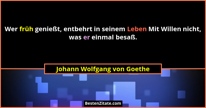 Wer früh genießt, entbehrt in seinem Leben Mit Willen nicht, was er einmal besaß.... - Johann Wolfgang von Goethe