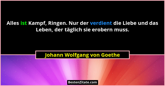Alles ist Kampf, Ringen. Nur der verdient die Liebe und das Leben, der täglich sie erobern muss.... - Johann Wolfgang von Goethe