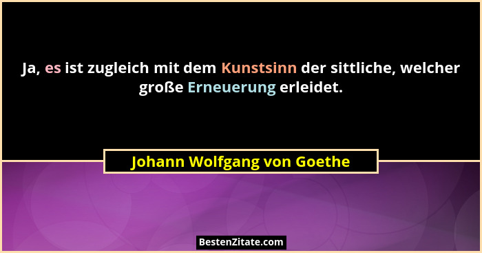 Ja, es ist zugleich mit dem Kunstsinn der sittliche, welcher große Erneuerung erleidet.... - Johann Wolfgang von Goethe