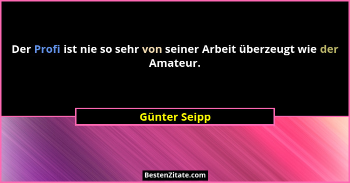Der Profi ist nie so sehr von seiner Arbeit überzeugt wie der Amateur.... - Günter Seipp