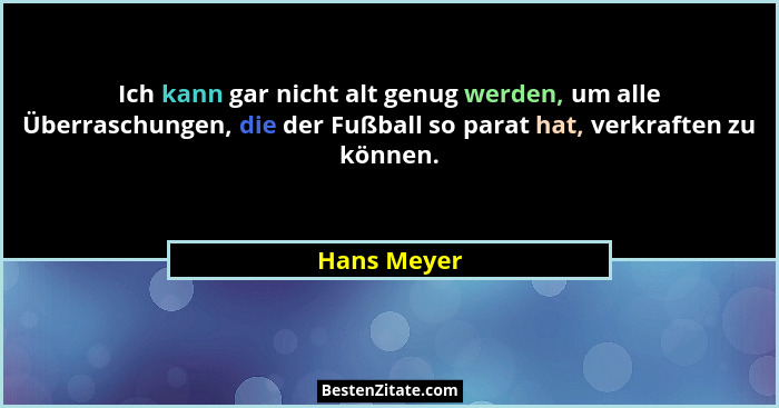 Ich kann gar nicht alt genug werden, um alle Überraschungen, die der Fußball so parat hat, verkraften zu können.... - Hans Meyer
