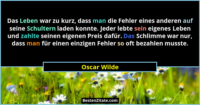 Das Leben war zu kurz, dass man die Fehler eines anderen auf seine Schultern laden konnte. Jeder lebte sein eigenes Leben und zahlte sei... - Oscar Wilde