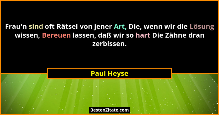 Frau'n sind oft Rätsel von jener Art, Die, wenn wir die Lösung wissen, Bereuen lassen, daß wir so hart Die Zähne dran zerbissen.... - Paul Heyse