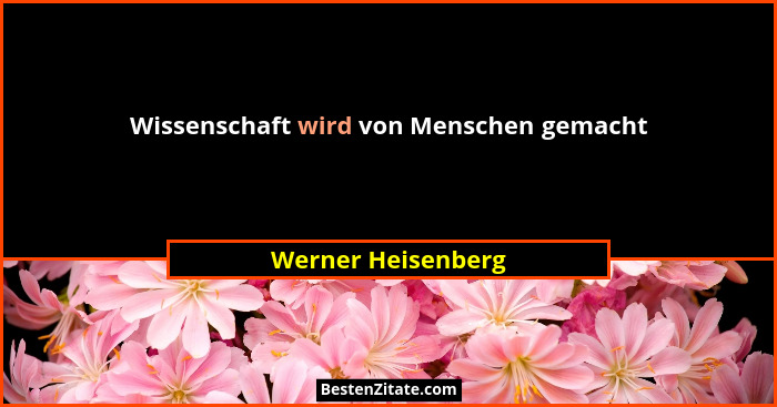 Wissenschaft wird von Menschen gemacht... - Werner Heisenberg