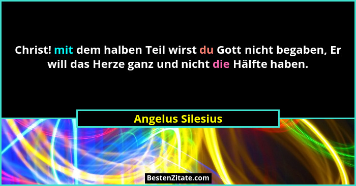 Christ! mit dem halben Teil wirst du Gott nicht begaben, Er will das Herze ganz und nicht die Hälfte haben.... - Angelus Silesius
