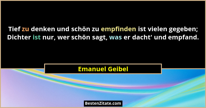Tief zu denken und schön zu empfinden ist vielen gegeben; Dichter ist nur, wer schön sagt, was er dacht' und empfand.... - Emanuel Geibel