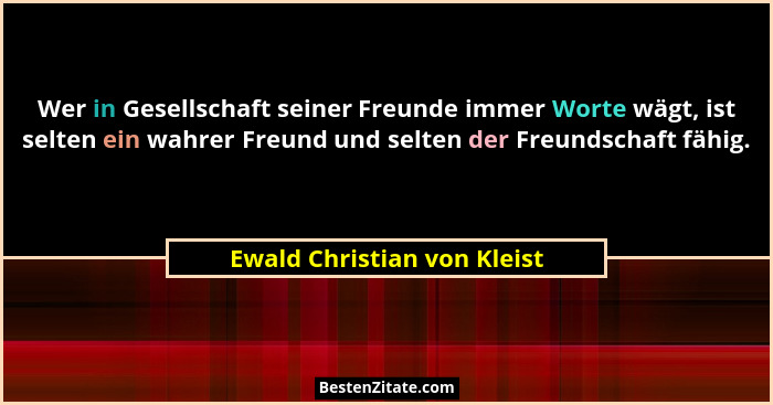 Wer in Gesellschaft seiner Freunde immer Worte wägt, ist selten ein wahrer Freund und selten der Freundschaft fähig.... - Ewald Christian von Kleist
