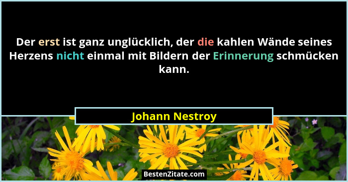 Der erst ist ganz unglücklich, der die kahlen Wände seines Herzens nicht einmal mit Bildern der Erinnerung schmücken kann.... - Johann Nestroy