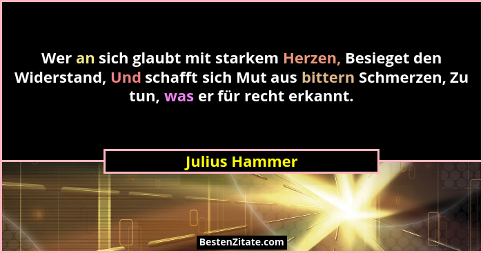 Wer an sich glaubt mit starkem Herzen, Besieget den Widerstand, Und schafft sich Mut aus bittern Schmerzen, Zu tun, was er für recht e... - Julius Hammer