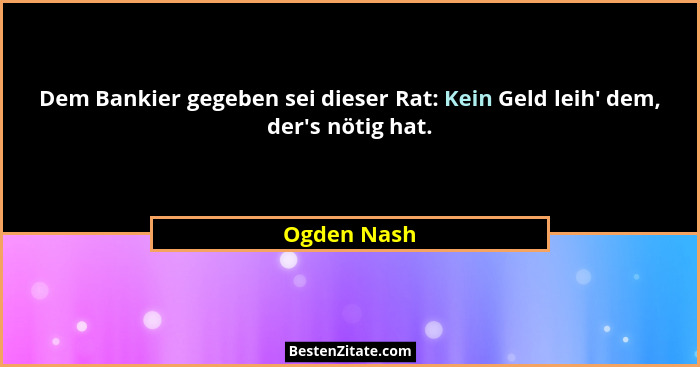 Dem Bankier gegeben sei dieser Rat: Kein Geld leih' dem, der's nötig hat.... - Ogden Nash