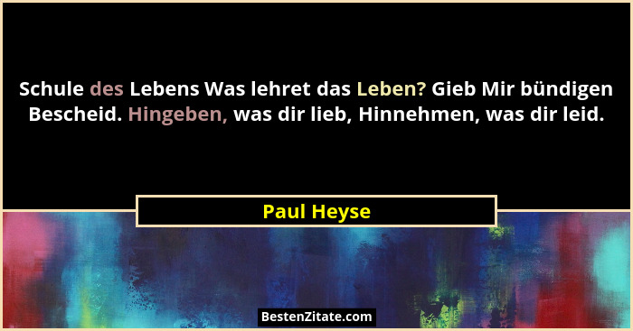 Schule des Lebens Was lehret das Leben? Gieb Mir bündigen Bescheid. Hingeben, was dir lieb, Hinnehmen, was dir leid.... - Paul Heyse