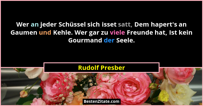 Wer an jeder Schüssel sich isset satt, Dem hapert's an Gaumen und Kehle. Wer gar zu viele Freunde hat, Ist kein Gourmand der Seel... - Rudolf Presber
