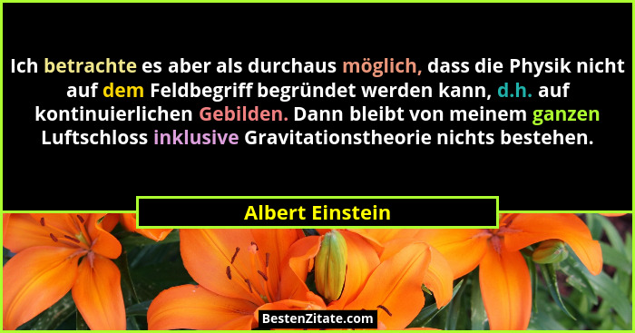 Ich betrachte es aber als durchaus möglich, dass die Physik nicht auf dem Feldbegriff begründet werden kann, d.h. auf kontinuierlich... - Albert Einstein
