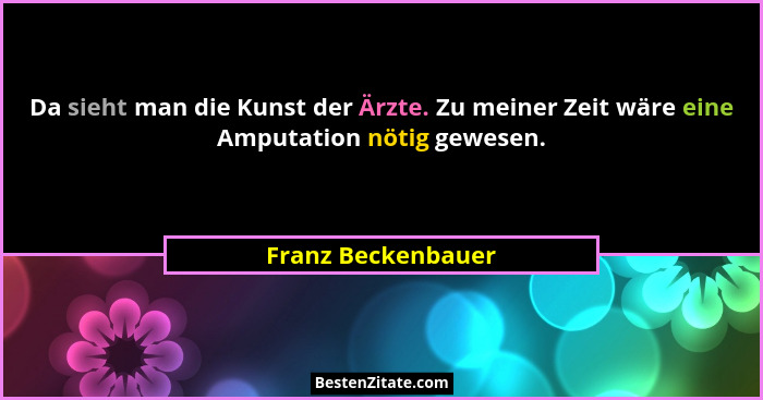 Da sieht man die Kunst der Ärzte. Zu meiner Zeit wäre eine Amputation nötig gewesen.... - Franz Beckenbauer