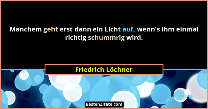 Manchem geht erst dann ein Licht auf, wenn's ihm einmal richtig schummrig wird.... - Friedrich Löchner