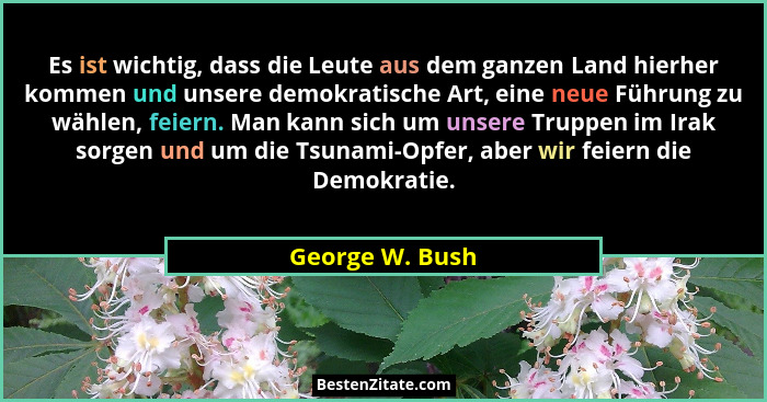 Es ist wichtig, dass die Leute aus dem ganzen Land hierher kommen und unsere demokratische Art, eine neue Führung zu wählen, feiern.... - George W. Bush