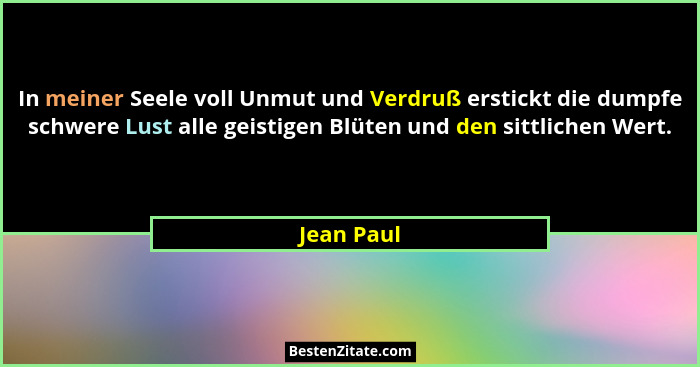 In meiner Seele voll Unmut und Verdruß erstickt die dumpfe schwere Lust alle geistigen Blüten und den sittlichen Wert.... - Jean Paul