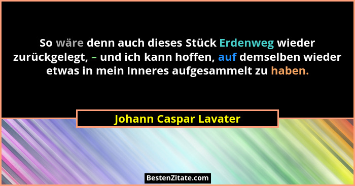 So wäre denn auch dieses Stück Erdenweg wieder zurückgelegt, – und ich kann hoffen, auf demselben wieder etwas in mein Inneres... - Johann Caspar Lavater