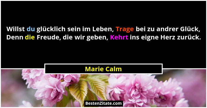 Willst du glücklich sein im Leben, Trage bei zu andrer Glück, Denn die Freude, die wir geben, Kehrt ins eigne Herz zurück.... - Marie Calm