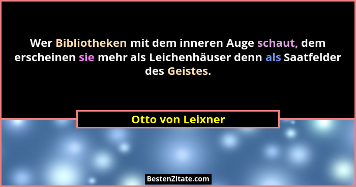 Wer Bibliotheken mit dem inneren Auge schaut, dem erscheinen sie mehr als Leichenhäuser denn als Saatfelder des Geistes.... - Otto von Leixner